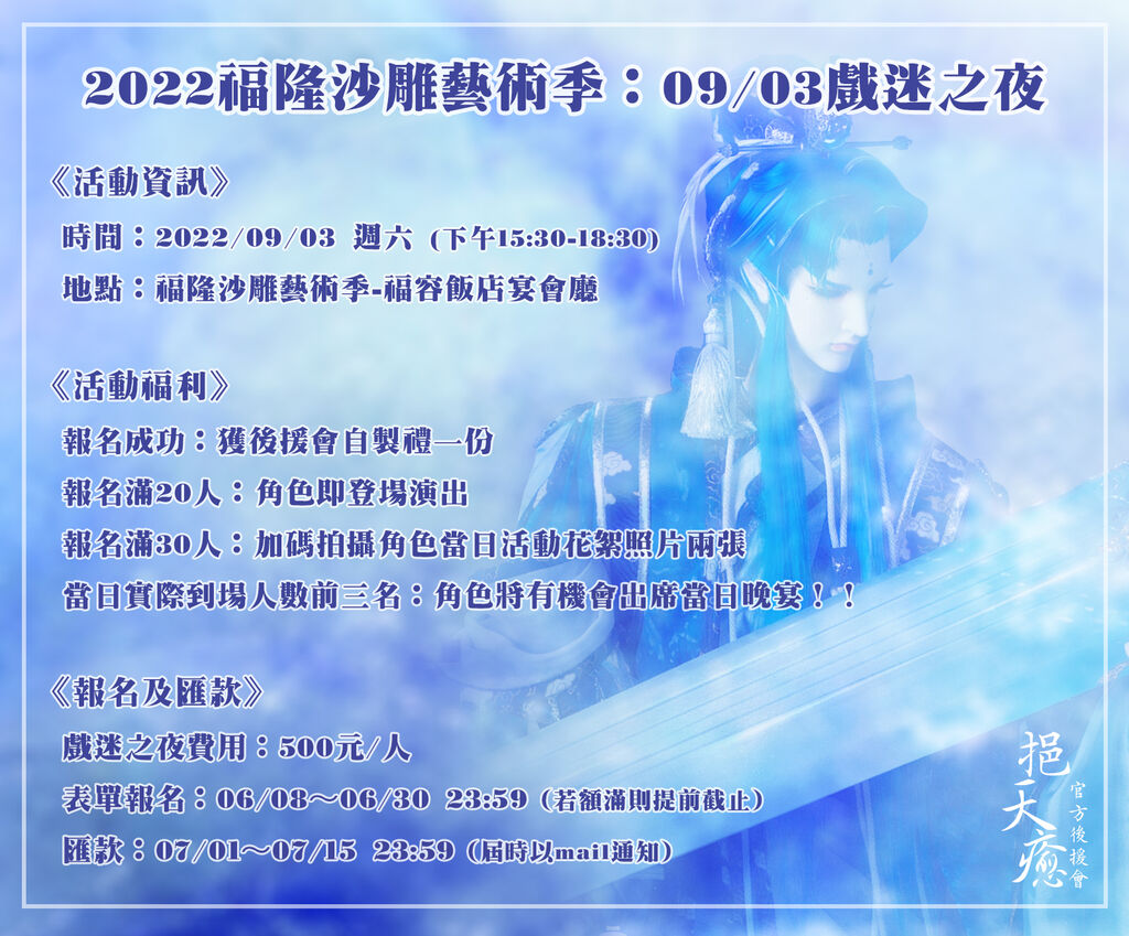 #霹靂 #挹天癒2022福隆沙雕藝術季：09/03戲迷之夜《活動資訊》時間：2022/09/03 (下午15:30-18:30)地點：福隆沙雕藝術季-福容飯店宴會廳活動名額：350-400名《活動福利》報名成功：獲後援會自製禮一份報名滿20人：角色即登場演出報名滿30人：加碼拍攝角色當日活動花絮照片兩張 當日實際到場人數前三名：角色將有機會出席當日晚宴